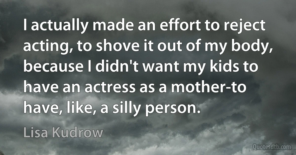 I actually made an effort to reject acting, to shove it out of my body, because I didn't want my kids to have an actress as a mother-to have, like, a silly person. (Lisa Kudrow)