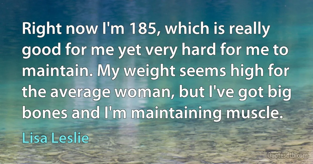 Right now I'm 185, which is really good for me yet very hard for me to maintain. My weight seems high for the average woman, but I've got big bones and I'm maintaining muscle. (Lisa Leslie)