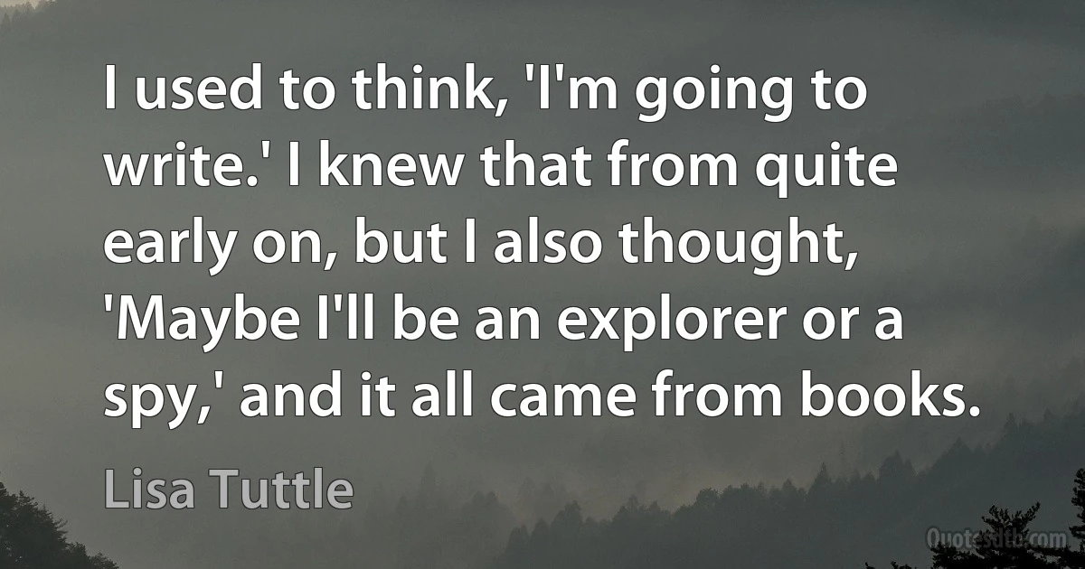 I used to think, 'I'm going to write.' I knew that from quite early on, but I also thought, 'Maybe I'll be an explorer or a spy,' and it all came from books. (Lisa Tuttle)