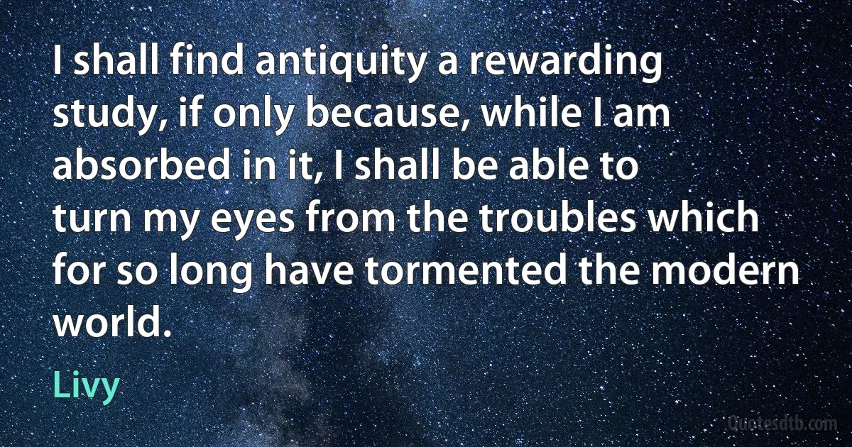 I shall find antiquity a rewarding study, if only because, while I am absorbed in it, I shall be able to turn my eyes from the troubles which for so long have tormented the modern world. (Livy)