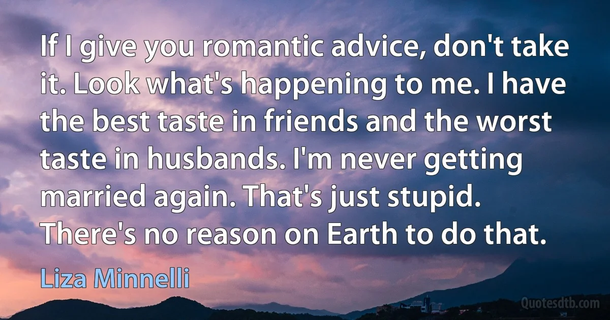 If I give you romantic advice, don't take it. Look what's happening to me. I have the best taste in friends and the worst taste in husbands. I'm never getting married again. That's just stupid. There's no reason on Earth to do that. (Liza Minnelli)