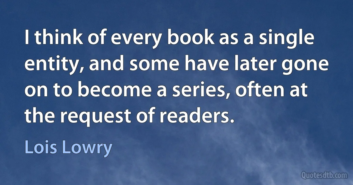 I think of every book as a single entity, and some have later gone on to become a series, often at the request of readers. (Lois Lowry)