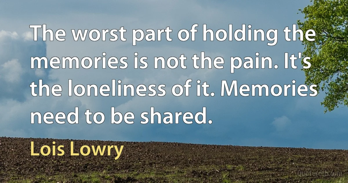 The worst part of holding the memories is not the pain. It's the loneliness of it. Memories need to be shared. (Lois Lowry)