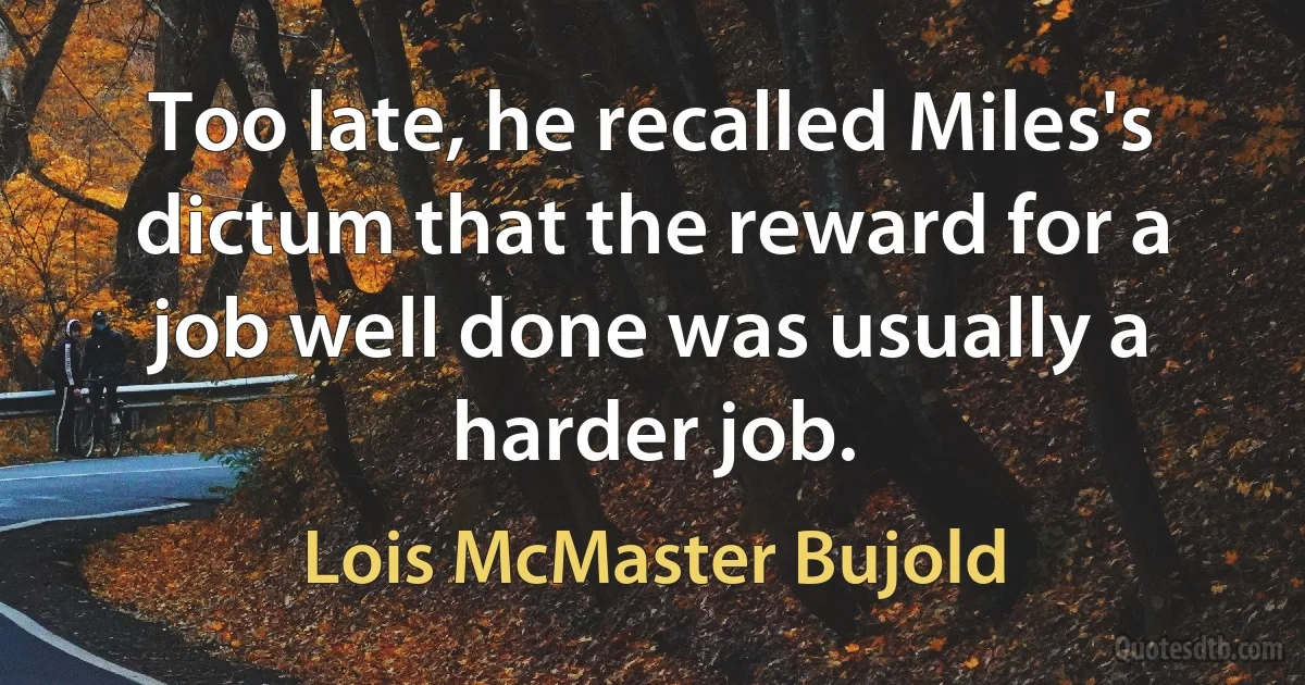 Too late, he recalled Miles's dictum that the reward for a job well done was usually a harder job. (Lois McMaster Bujold)