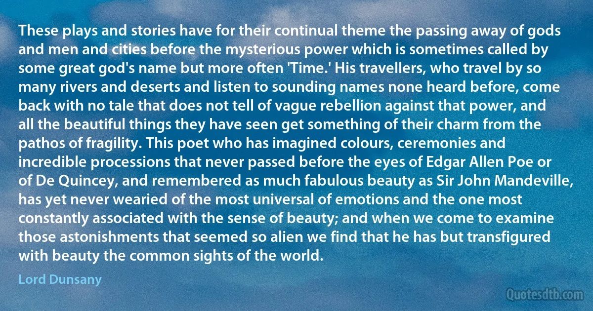 These plays and stories have for their continual theme the passing away of gods and men and cities before the mysterious power which is sometimes called by some great god's name but more often 'Time.' His travellers, who travel by so many rivers and deserts and listen to sounding names none heard before, come back with no tale that does not tell of vague rebellion against that power, and all the beautiful things they have seen get something of their charm from the pathos of fragility. This poet who has imagined colours, ceremonies and incredible processions that never passed before the eyes of Edgar Allen Poe or of De Quincey, and remembered as much fabulous beauty as Sir John Mandeville, has yet never wearied of the most universal of emotions and the one most constantly associated with the sense of beauty; and when we come to examine those astonishments that seemed so alien we find that he has but transfigured with beauty the common sights of the world. (Lord Dunsany)