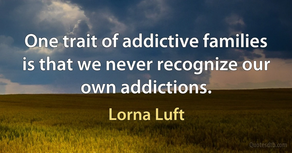 One trait of addictive families is that we never recognize our own addictions. (Lorna Luft)