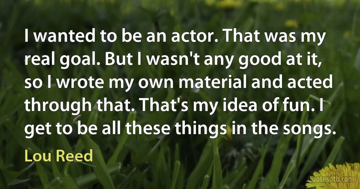 I wanted to be an actor. That was my real goal. But I wasn't any good at it, so I wrote my own material and acted through that. That's my idea of fun. I get to be all these things in the songs. (Lou Reed)