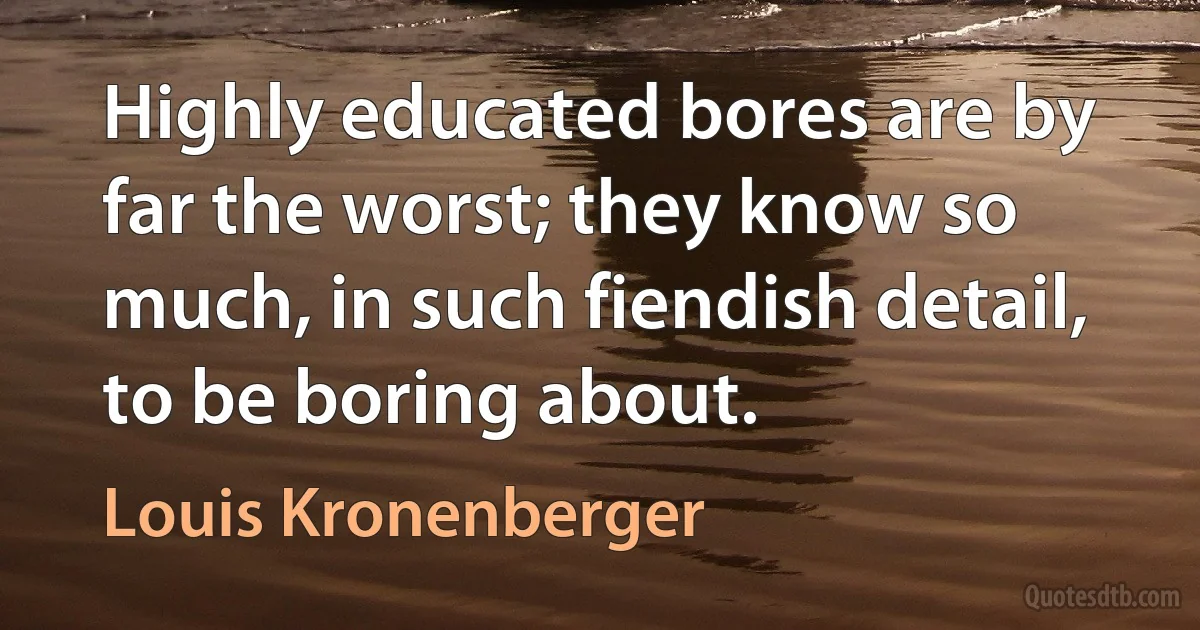 Highly educated bores are by far the worst; they know so much, in such fiendish detail, to be boring about. (Louis Kronenberger)