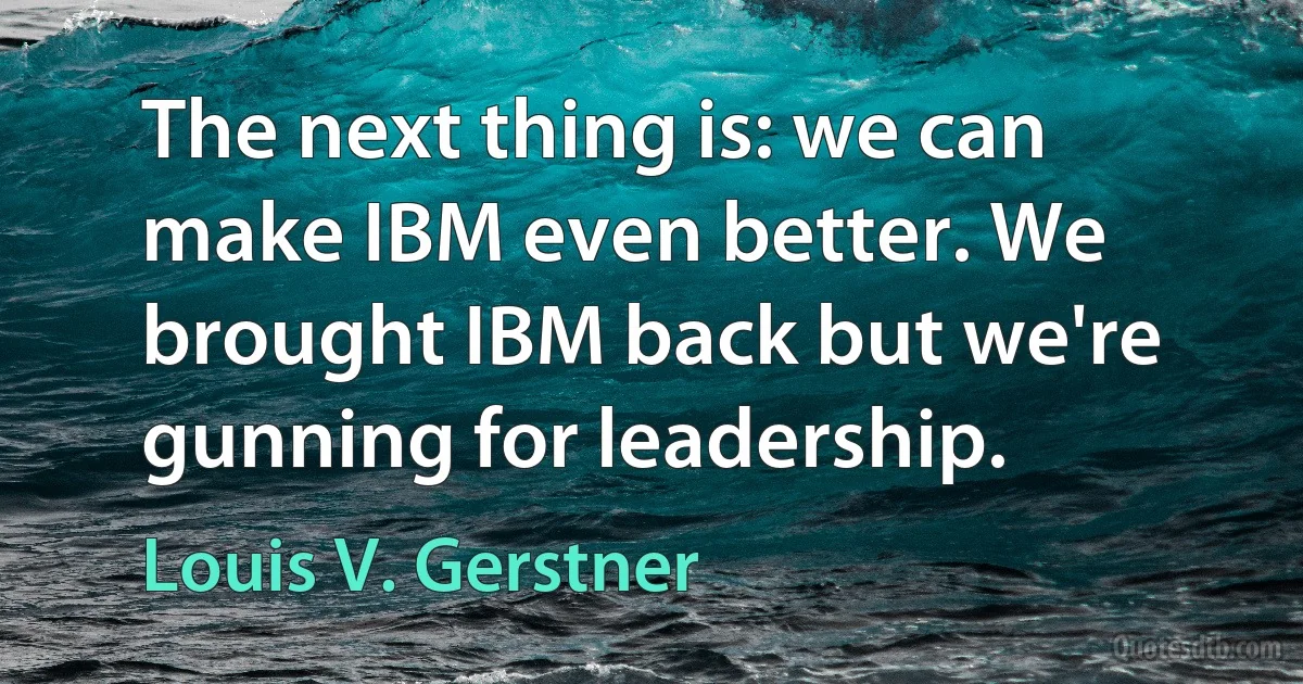 The next thing is: we can make IBM even better. We brought IBM back but we're gunning for leadership. (Louis V. Gerstner)