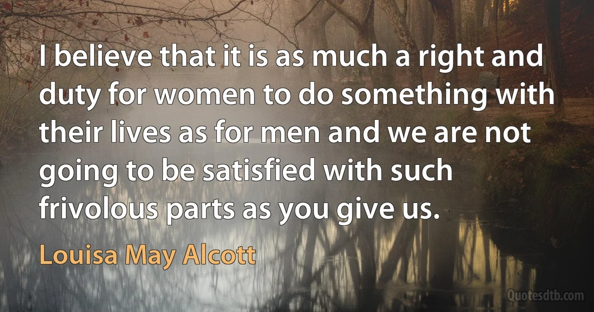 I believe that it is as much a right and duty for women to do something with their lives as for men and we are not going to be satisfied with such frivolous parts as you give us. (Louisa May Alcott)