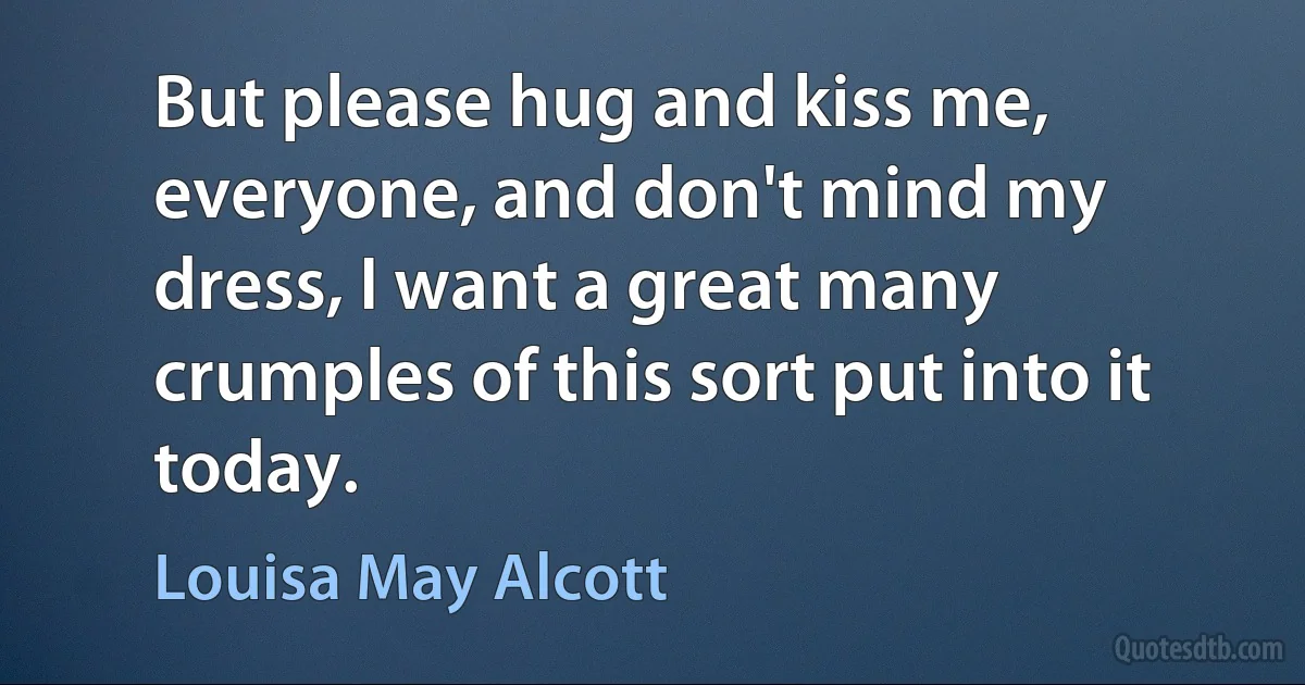 But please hug and kiss me, everyone, and don't mind my dress, I want a great many crumples of this sort put into it today. (Louisa May Alcott)