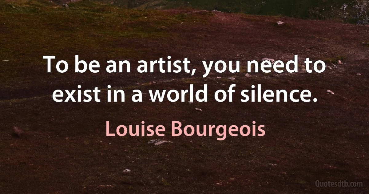 To be an artist, you need to exist in a world of silence. (Louise Bourgeois)