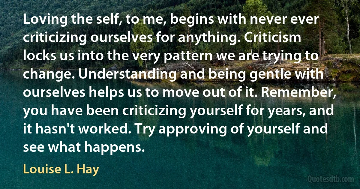 Loving the self, to me, begins with never ever criticizing ourselves for anything. Criticism locks us into the very pattern we are trying to change. Understanding and being gentle with ourselves helps us to move out of it. Remember, you have been criticizing yourself for years, and it hasn't worked. Try approving of yourself and see what happens. (Louise L. Hay)