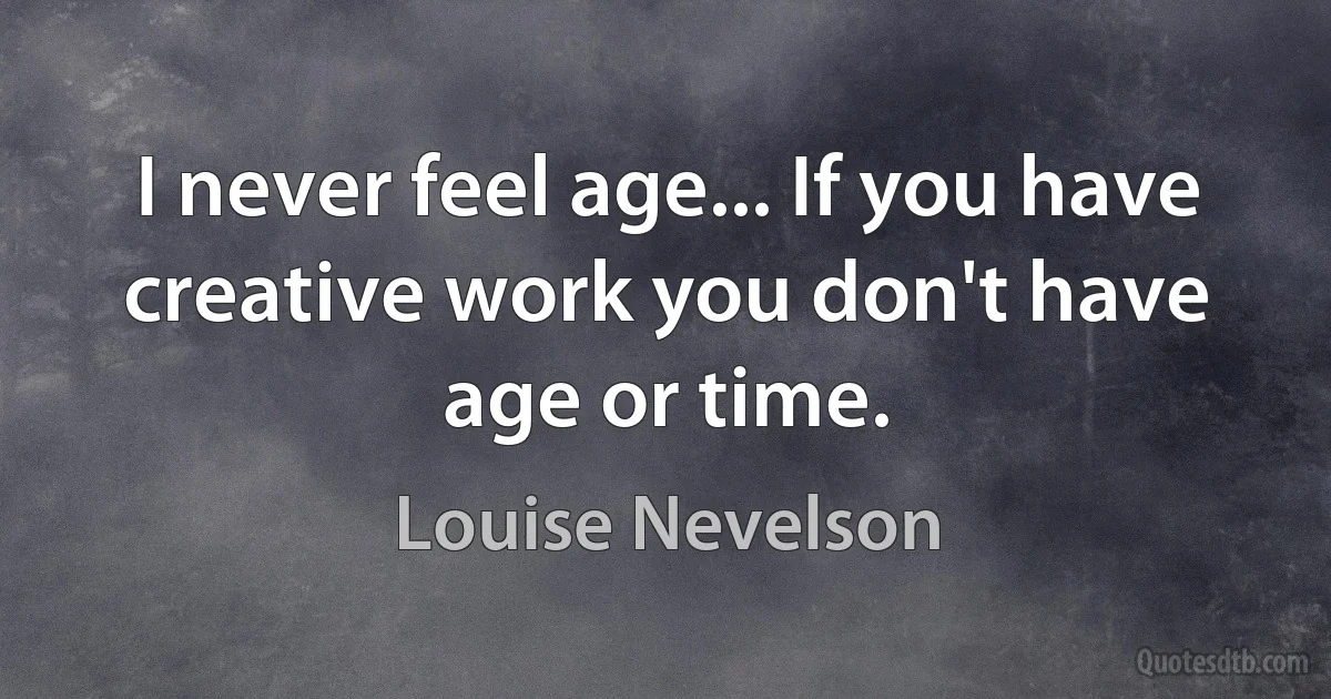 I never feel age... If you have creative work you don't have age or time. (Louise Nevelson)