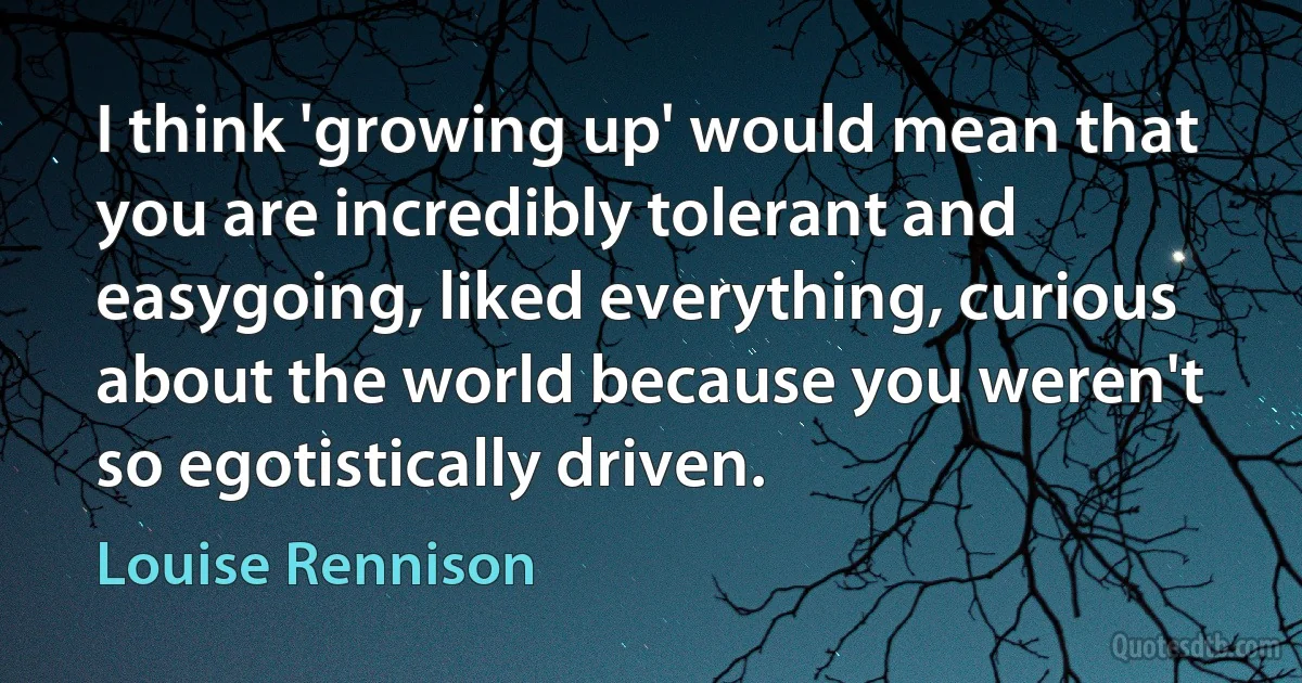 I think 'growing up' would mean that you are incredibly tolerant and easygoing, liked everything, curious about the world because you weren't so egotistically driven. (Louise Rennison)