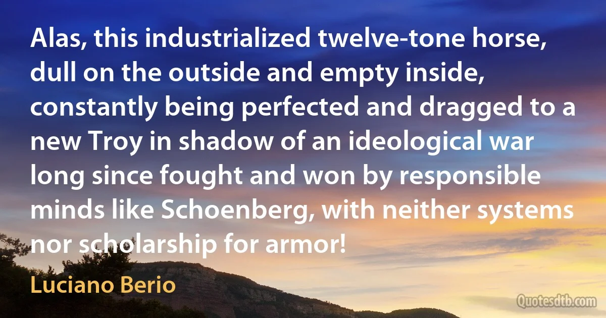 Alas, this industrialized twelve-tone horse, dull on the outside and empty inside, constantly being perfected and dragged to a new Troy in shadow of an ideological war long since fought and won by responsible minds like Schoenberg, with neither systems nor scholarship for armor! (Luciano Berio)