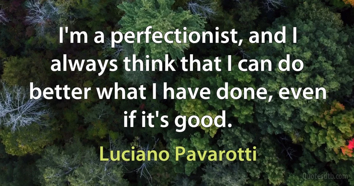 I'm a perfectionist, and I always think that I can do better what I have done, even if it's good. (Luciano Pavarotti)