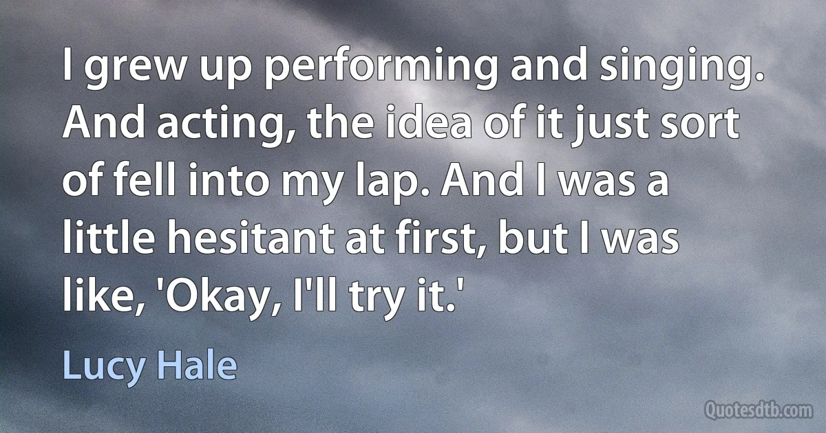 I grew up performing and singing. And acting, the idea of it just sort of fell into my lap. And I was a little hesitant at first, but I was like, 'Okay, I'll try it.' (Lucy Hale)