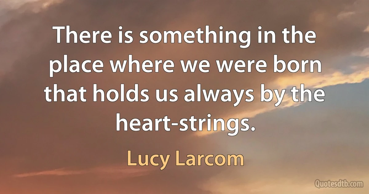 There is something in the place where we were born that holds us always by the heart-strings. (Lucy Larcom)