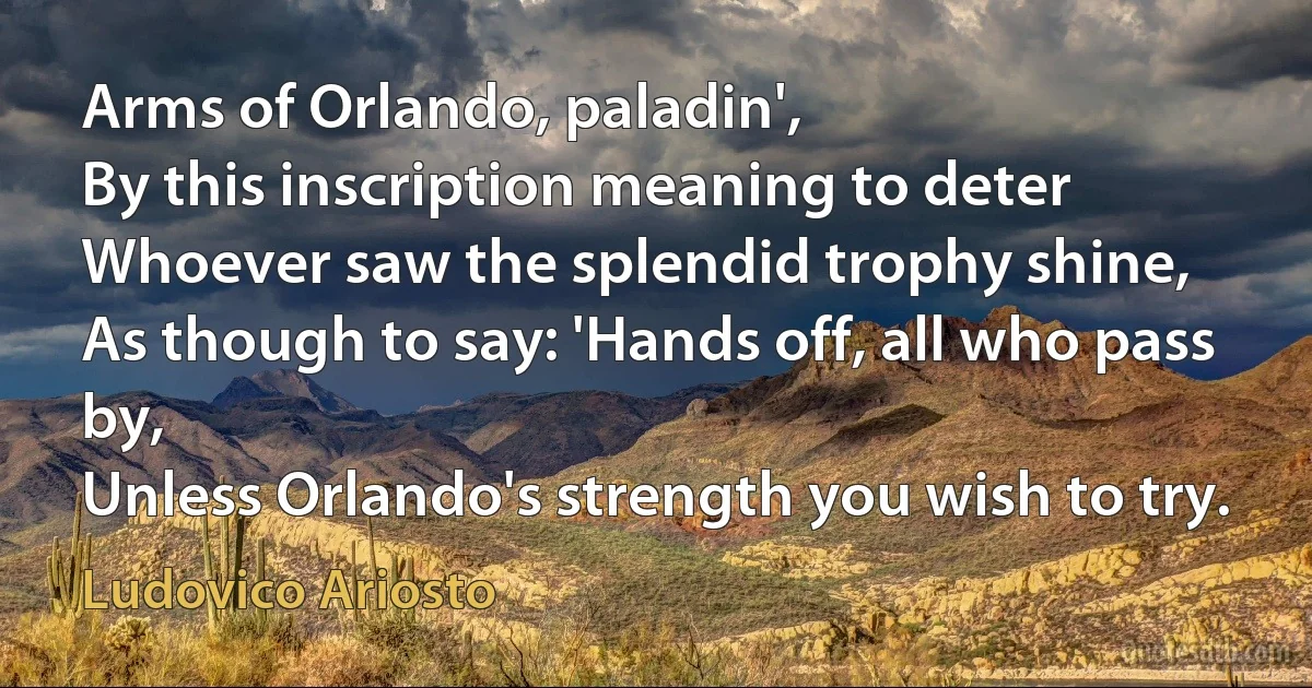 Arms of Orlando, paladin',
By this inscription meaning to deter
Whoever saw the splendid trophy shine,
As though to say: 'Hands off, all who pass by,
Unless Orlando's strength you wish to try. (Ludovico Ariosto)