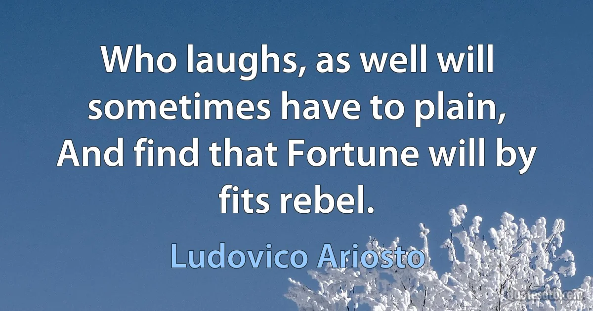 Who laughs, as well will sometimes have to plain,
And find that Fortune will by fits rebel. (Ludovico Ariosto)