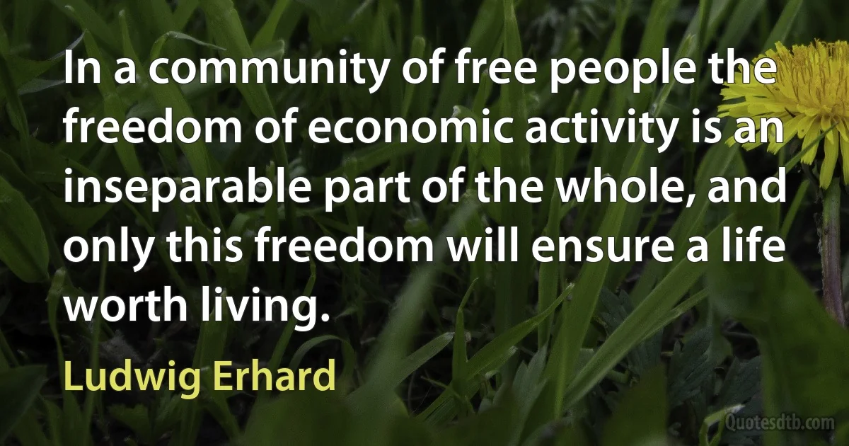 In a community of free people the freedom of economic activity is an inseparable part of the whole, and only this freedom will ensure a life worth living. (Ludwig Erhard)