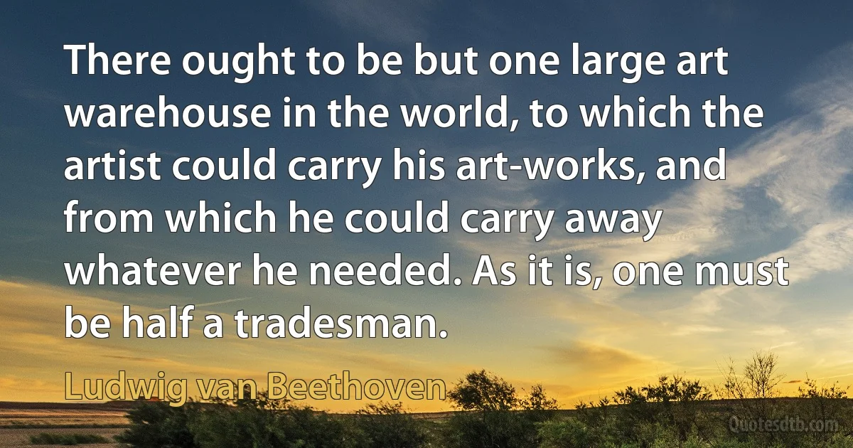 There ought to be but one large art warehouse in the world, to which the artist could carry his art-works, and from which he could carry away whatever he needed. As it is, one must be half a tradesman. (Ludwig van Beethoven)