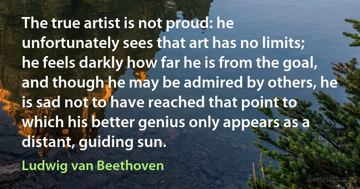 The true artist is not proud: he unfortunately sees that art has no limits; he feels darkly how far he is from the goal, and though he may be admired by others, he is sad not to have reached that point to which his better genius only appears as a distant, guiding sun. (Ludwig van Beethoven)