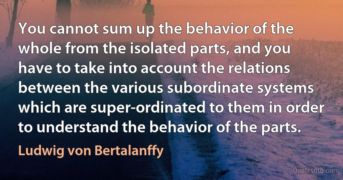 You cannot sum up the behavior of the whole from the isolated parts, and you have to take into account the relations between the various subordinate systems which are super-ordinated to them in order to understand the behavior of the parts. (Ludwig von Bertalanffy)