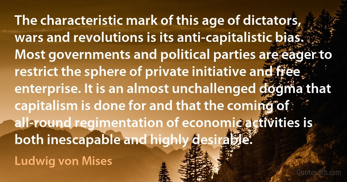 The characteristic mark of this age of dictators, wars and revolutions is its anti-capitalistic bias. Most governments and political parties are eager to restrict the sphere of private initiative and free enterprise. It is an almost unchallenged dogma that capitalism is done for and that the coming of all-round regimentation of economic activities is both inescapable and highly desirable. (Ludwig von Mises)