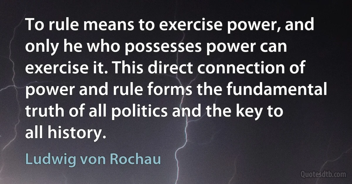 To rule means to exercise power, and only he who possesses power can exercise it. This direct connection of power and rule forms the fundamental truth of all politics and the key to all history. (Ludwig von Rochau)