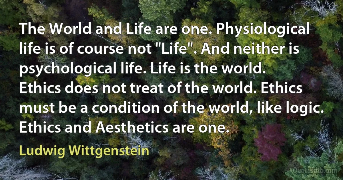 The World and Life are one. Physiological life is of course not "Life". And neither is psychological life. Life is the world.
Ethics does not treat of the world. Ethics must be a condition of the world, like logic.
Ethics and Aesthetics are one. (Ludwig Wittgenstein)