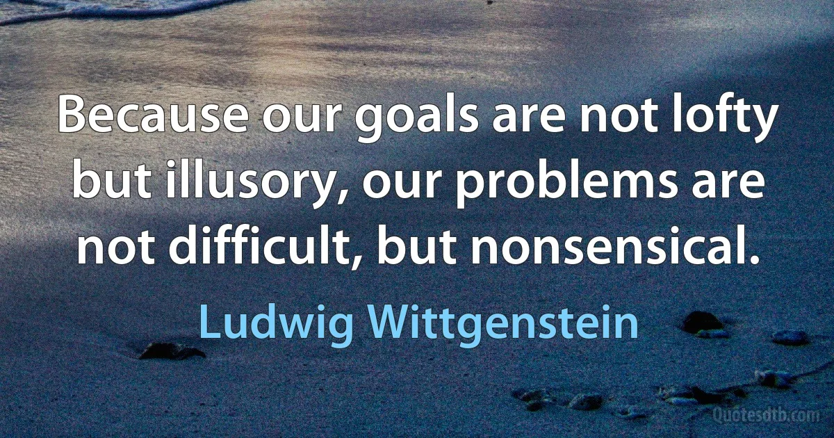 Because our goals are not lofty but illusory, our problems are not difficult, but nonsensical. (Ludwig Wittgenstein)