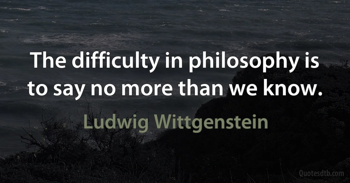 The difficulty in philosophy is to say no more than we know. (Ludwig Wittgenstein)