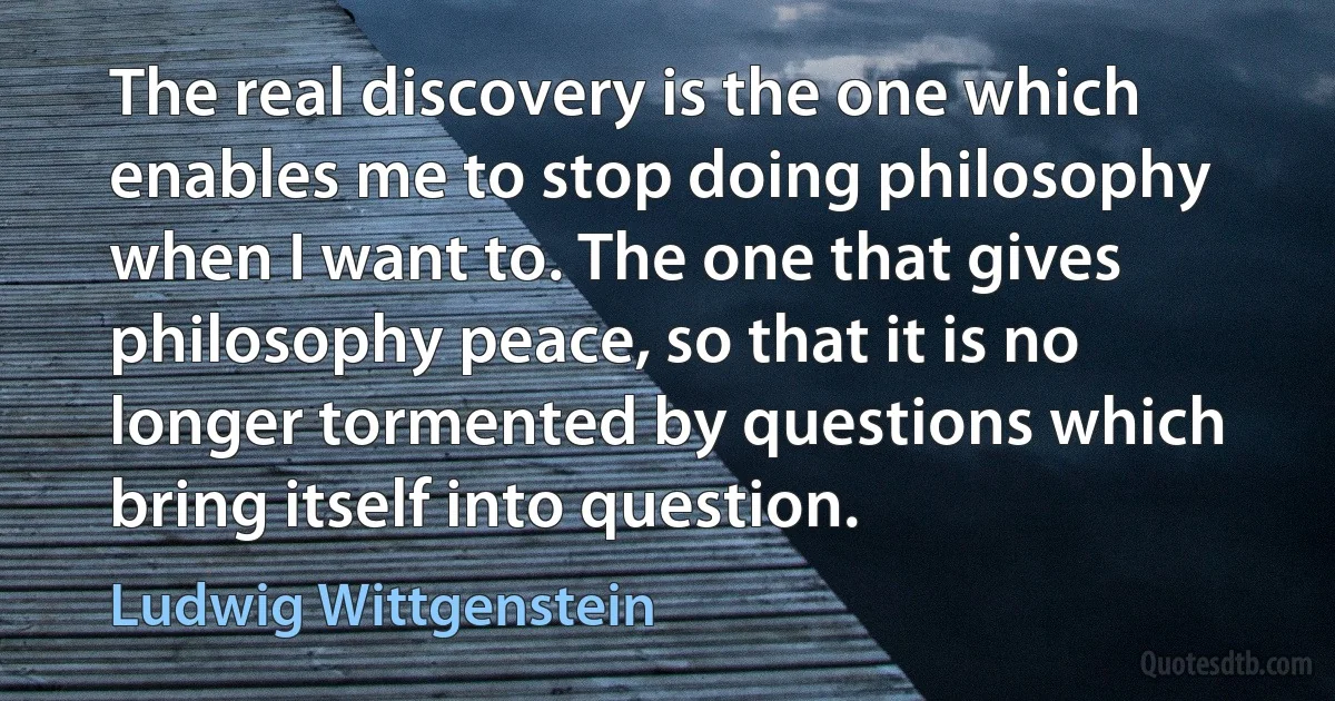 The real discovery is the one which enables me to stop doing philosophy when I want to. The one that gives philosophy peace, so that it is no longer tormented by questions which bring itself into question. (Ludwig Wittgenstein)