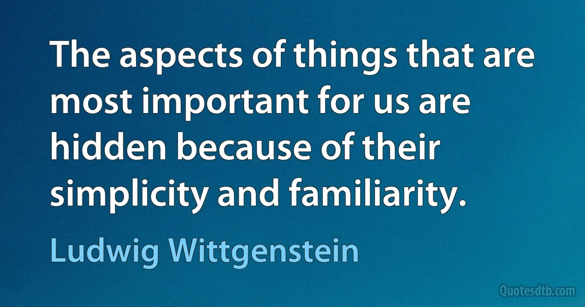 The aspects of things that are most important for us are hidden because of their simplicity and familiarity. (Ludwig Wittgenstein)