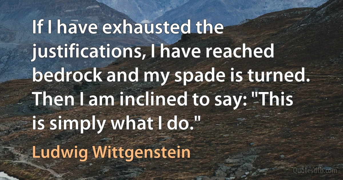 If I have exhausted the justifications, I have reached bedrock and my spade is turned. Then I am inclined to say: "This is simply what I do." (Ludwig Wittgenstein)