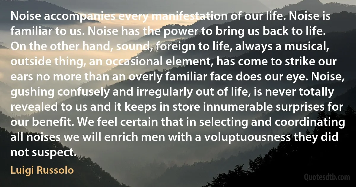 Noise accompanies every manifestation of our life. Noise is familiar to us. Noise has the power to bring us back to life. On the other hand, sound, foreign to life, always a musical, outside thing, an occasional element, has come to strike our ears no more than an overly familiar face does our eye. Noise, gushing confusely and irregularly out of life, is never totally revealed to us and it keeps in store innumerable surprises for our benefit. We feel certain that in selecting and coordinating all noises we will enrich men with a voluptuousness they did not suspect. (Luigi Russolo)