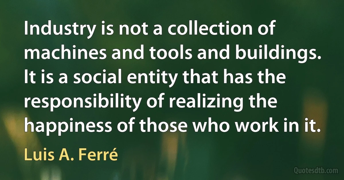 Industry is not a collection of machines and tools and buildings. It is a social entity that has the responsibility of realizing the happiness of those who work in it. (Luis A. Ferré)