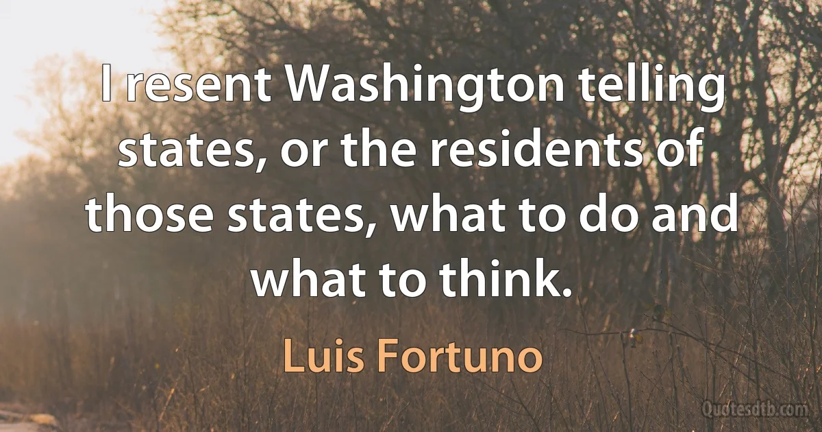 I resent Washington telling states, or the residents of those states, what to do and what to think. (Luis Fortuno)