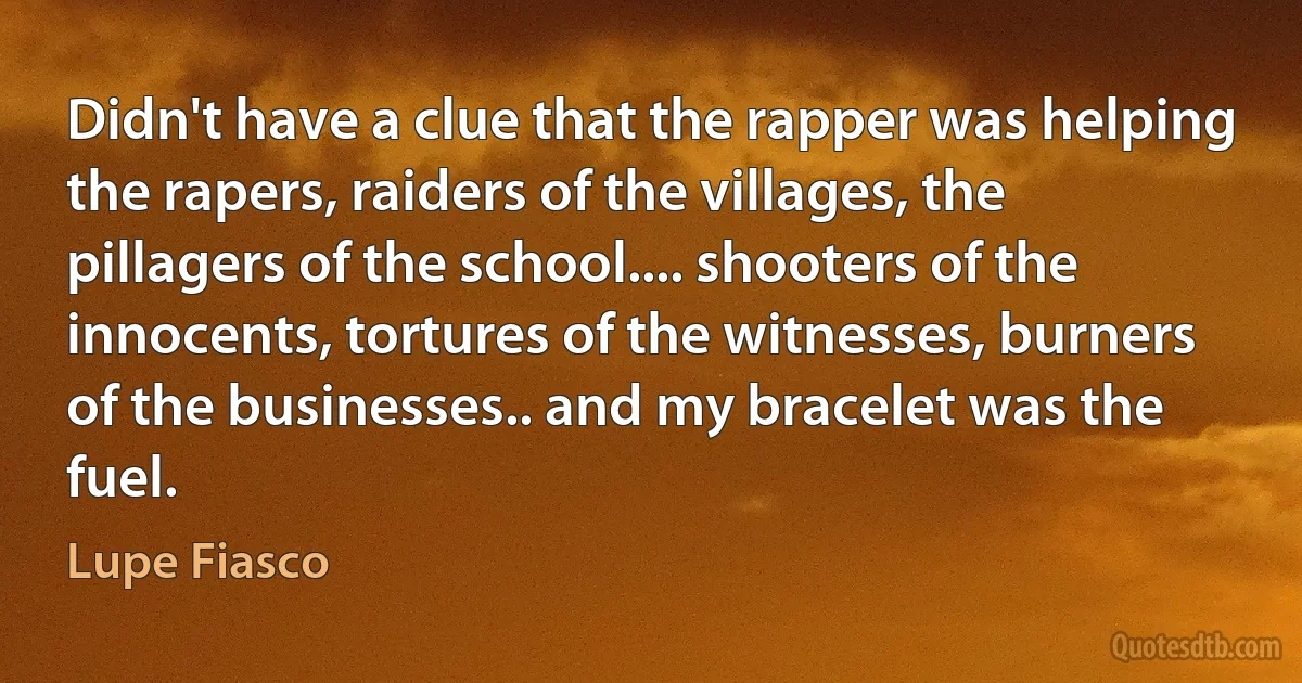 Didn't have a clue that the rapper was helping the rapers, raiders of the villages, the
pillagers of the school.... shooters of the innocents, tortures of the witnesses, burners
of the businesses.. and my bracelet was the fuel. (Lupe Fiasco)