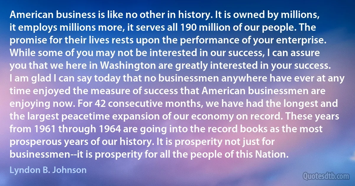 American business is like no other in history. It is owned by millions, it employs millions more, it serves all 190 million of our people. The promise for their lives rests upon the performance of your enterprise. While some of you may not be interested in our success, I can assure you that we here in Washington are greatly interested in your success. I am glad I can say today that no businessmen anywhere have ever at any time enjoyed the measure of success that American businessmen are enjoying now. For 42 consecutive months, we have had the longest and the largest peacetime expansion of our economy on record. These years from 1961 through 1964 are going into the record books as the most prosperous years of our history. It is prosperity not just for businessmen--it is prosperity for all the people of this Nation. (Lyndon B. Johnson)