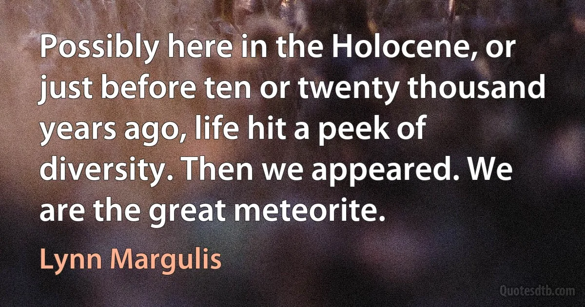 Possibly here in the Holocene, or just before ten or twenty thousand years ago, life hit a peek of diversity. Then we appeared. We are the great meteorite. (Lynn Margulis)