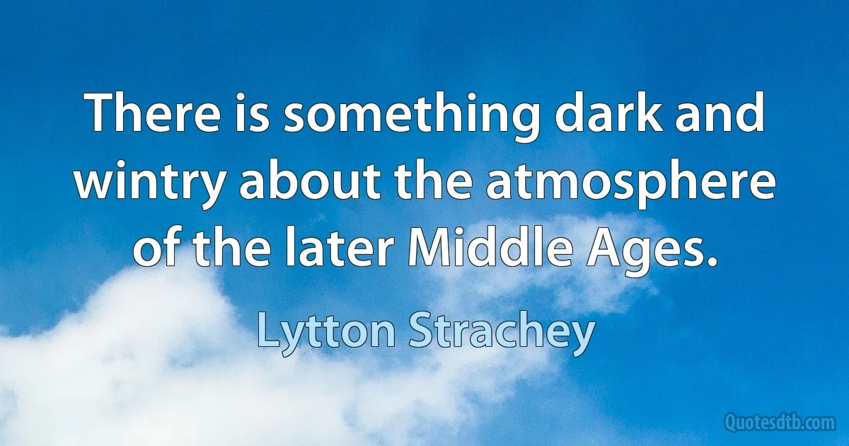 There is something dark and wintry about the atmosphere of the later Middle Ages. (Lytton Strachey)