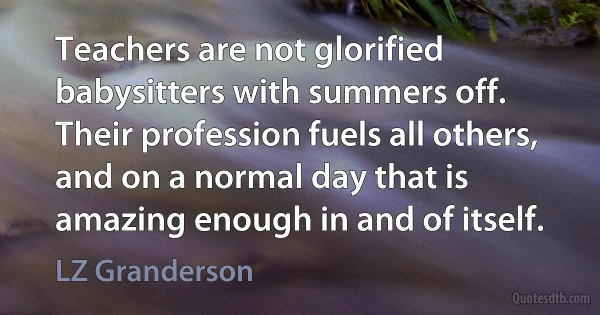 Teachers are not glorified babysitters with summers off. Their profession fuels all others, and on a normal day that is amazing enough in and of itself. (LZ Granderson)