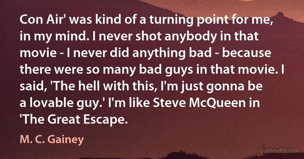 Con Air' was kind of a turning point for me, in my mind. I never shot anybody in that movie - I never did anything bad - because there were so many bad guys in that movie. I said, 'The hell with this, I'm just gonna be a lovable guy.' I'm like Steve McQueen in 'The Great Escape. (M. C. Gainey)