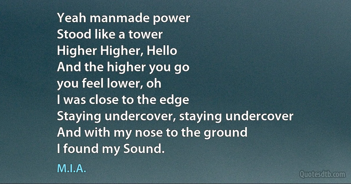 Yeah manmade power
Stood like a tower
Higher Higher, Hello
And the higher you go
you feel lower, oh
I was close to the edge
Staying undercover, staying undercover
And with my nose to the ground
I found my Sound. (M.I.A.)