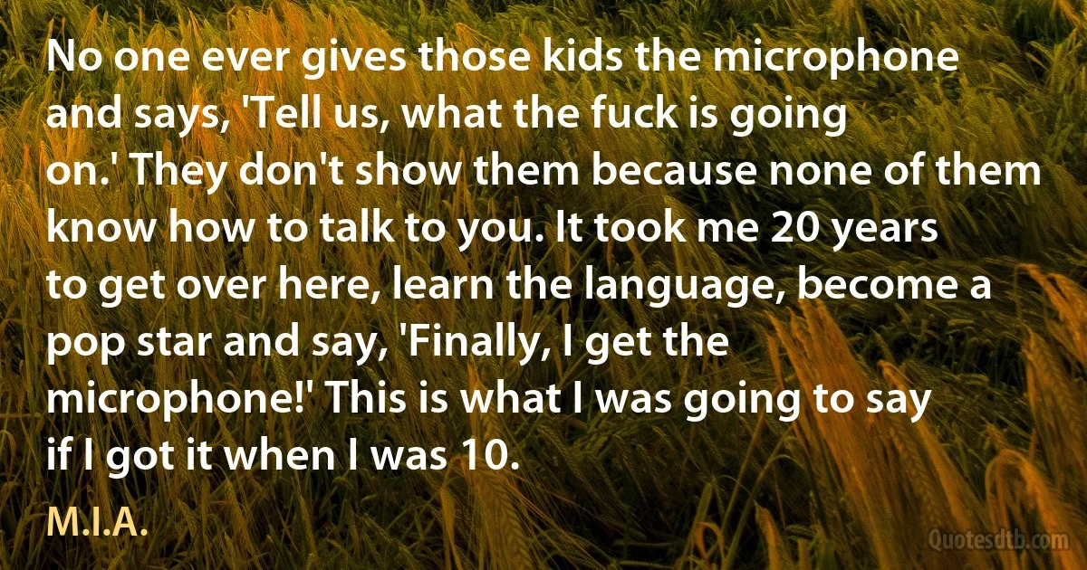 No one ever gives those kids the microphone and says, 'Tell us, what the fuck is going on.' They don't show them because none of them know how to talk to you. It took me 20 years to get over here, learn the language, become a pop star and say, 'Finally, I get the microphone!' This is what I was going to say if I got it when I was 10. (M.I.A.)