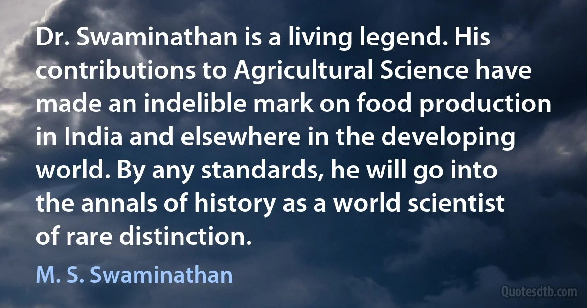 Dr. Swaminathan is a living legend. His contributions to Agricultural Science have made an indelible mark on food production in India and elsewhere in the developing world. By any standards, he will go into the annals of history as a world scientist of rare distinction. (M. S. Swaminathan)