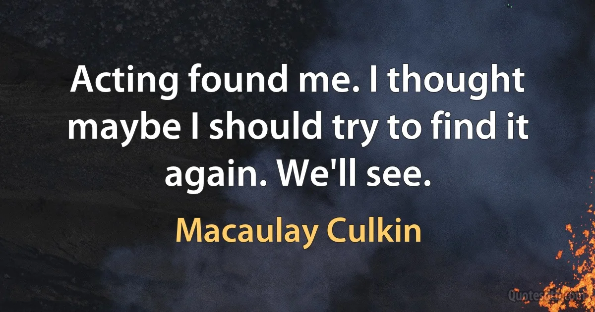 Acting found me. I thought maybe I should try to find it again. We'll see. (Macaulay Culkin)